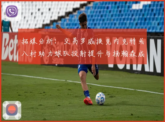 拓媒分析：交易罗威换克内克特或八村助力球队投射提升与杨瀚森成长
