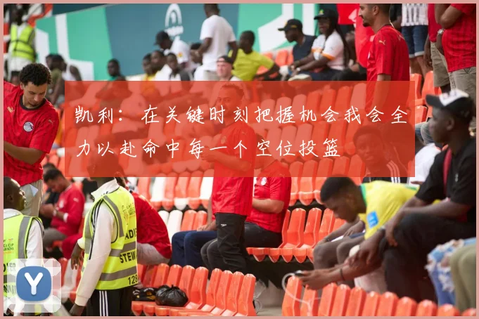 凯利：在关键时刻把握机会我会全力以赴命中每一个空位投篮