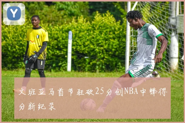 文班亚马首节狂砍25分创NBA中锋得分新纪录