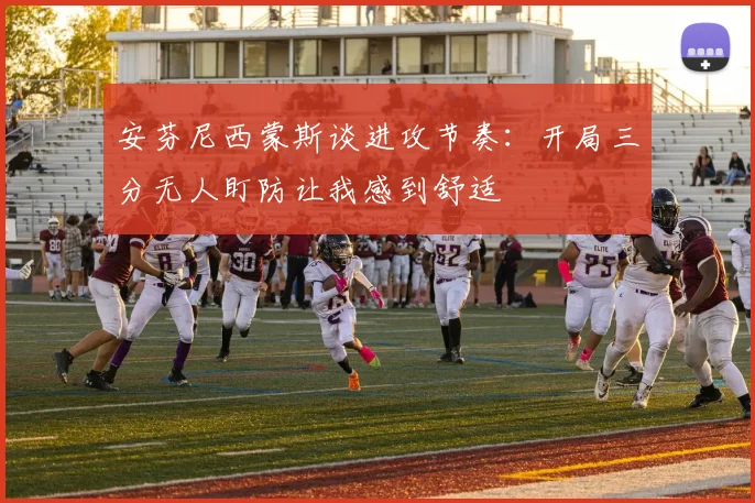 安芬尼西蒙斯谈进攻节奏：开局三分无人盯防让我感到舒适