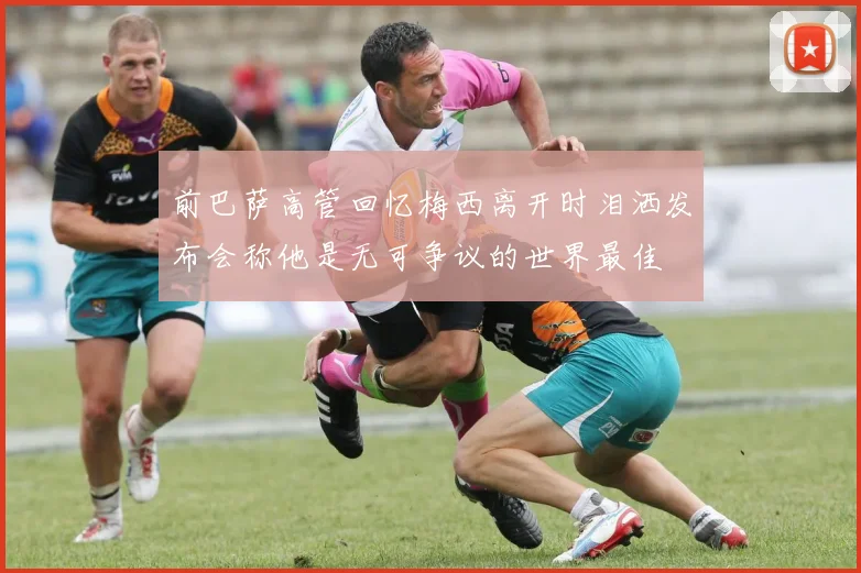 前巴萨高管回忆梅西离开时泪洒发布会称他是无可争议的世界最佳