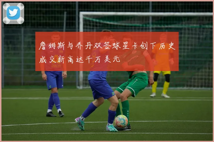 詹姆斯与乔丹双签球星卡创下历史成交新高达千万美元