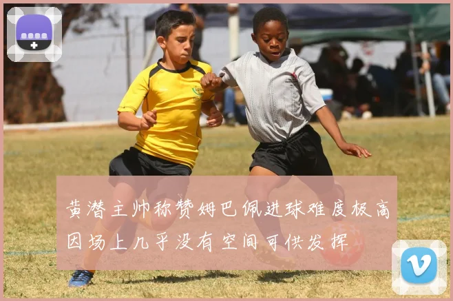 黄潜主帅称赞姆巴佩进球难度极高因场上几乎没有空间可供发挥