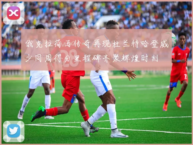 俄克拉荷马传奇再现杜兰特哈登威少同周得分里程碑齐聚辉煌时刻