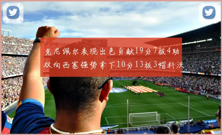 克尼佩尔表现出色贡献19分7板4助双向西塞强势拿下10分13板3帽科沃德也有17分2帽的精彩表现