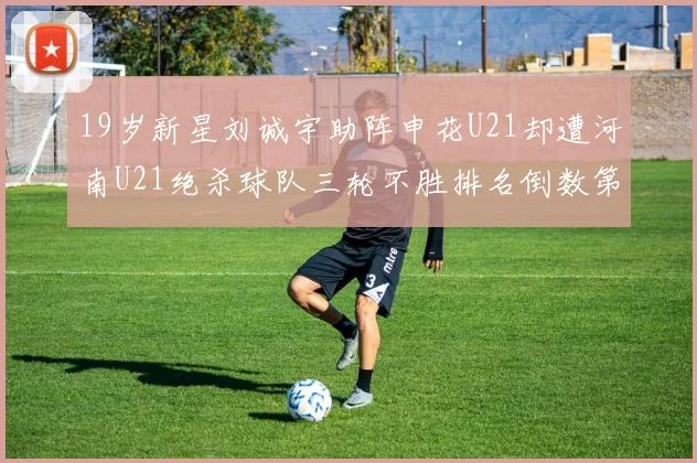 19岁新星刘诚宇助阵申花U21却遭河南U21绝杀球队三轮不胜排名倒数第二