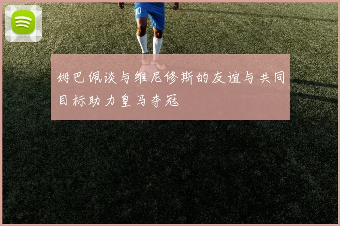 姆巴佩谈与维尼修斯的友谊与共同目标助力皇马夺冠