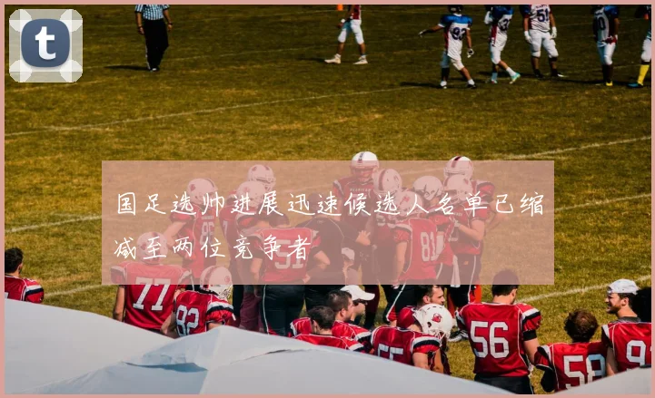 国足选帅进展迅速候选人名单已缩减至两位竞争者