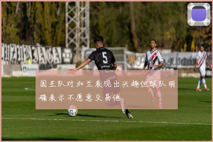 国王队对加兰表现出兴趣但球队明确表示不愿意交易他