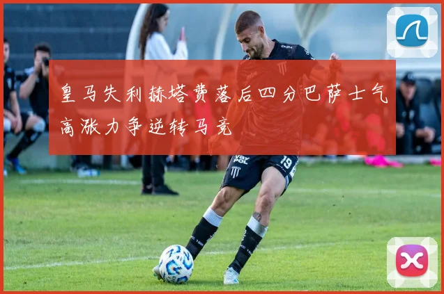 皇马失利赫塔费落后四分巴萨士气高涨力争逆转马竞