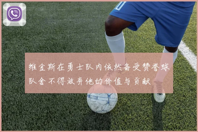 维金斯在勇士队内依然备受赞誉球队舍不得放弃他的价值与贡献