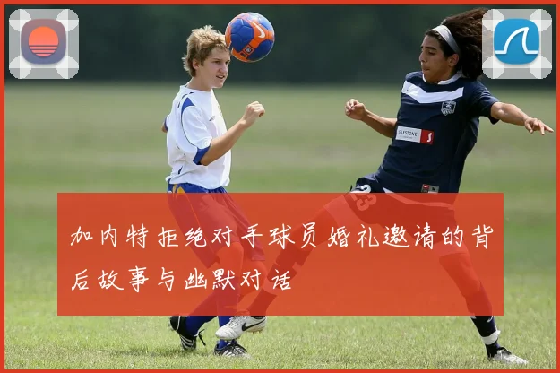 加内特拒绝对手球员婚礼邀请的背后故事与幽默对话