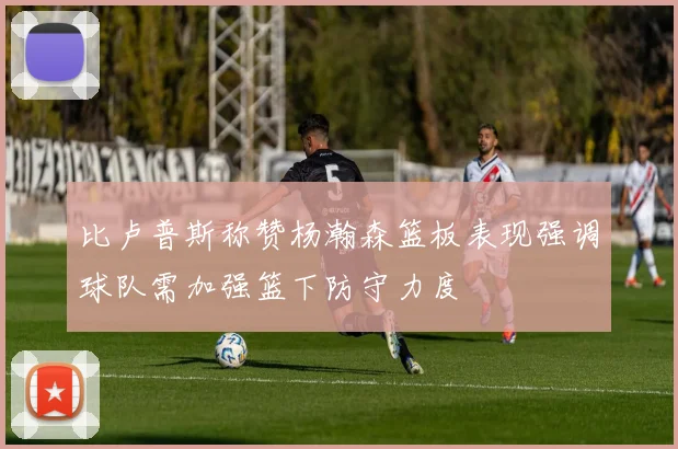 比卢普斯称赞杨瀚森篮板表现强调球队需加强篮下防守力度