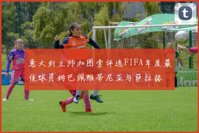 意大利主帅加图索评选FIFA年度最佳球员姆巴佩维蒂尼亚与萨拉赫