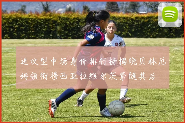 进攻型中场身价排行榜揭晓贝林厄姆领衔穆西亚拉维尔茨紧随其后