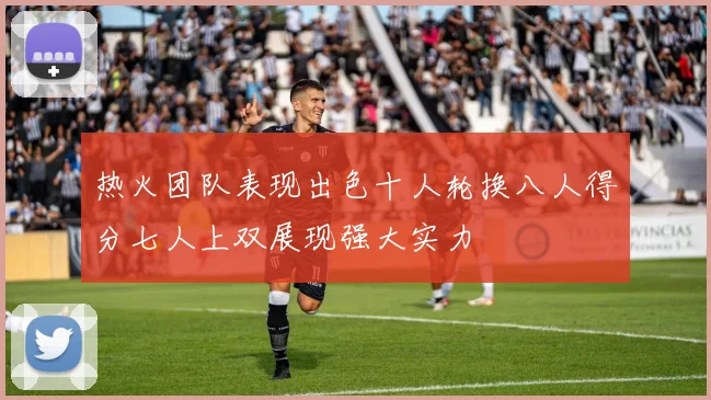 热火团队表现出色十人轮换八人得分七人上双展现强大实力