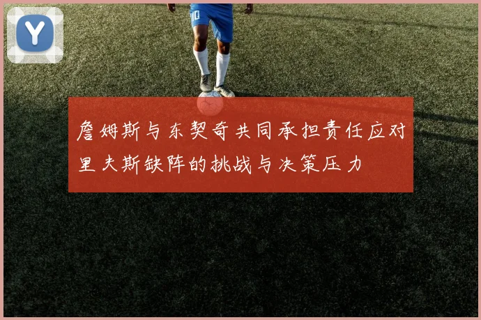 詹姆斯与东契奇共同承担责任应对里夫斯缺阵的挑战与决策压力