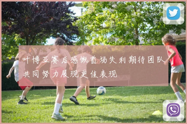 叶博亚赛后感慨首场失利期待团队共同努力展现更佳表现