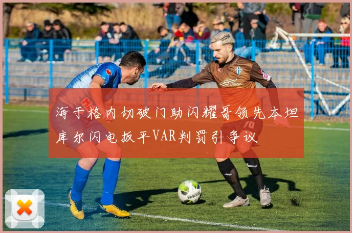 海于格内切破门助闪耀哥领先本坦库尔闪电扳平VAR判罚引争议