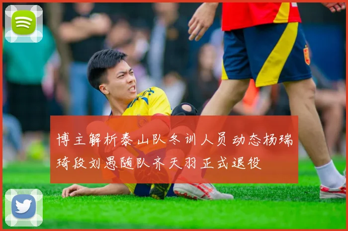 博主解析泰山队冬训人员动态杨瑞琦段刘愚随队齐天羽正式退役