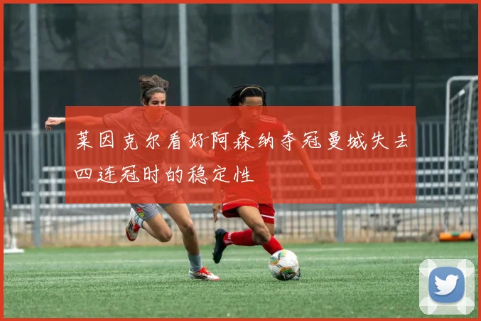 莱因克尔看好阿森纳夺冠曼城失去四连冠时的稳定性