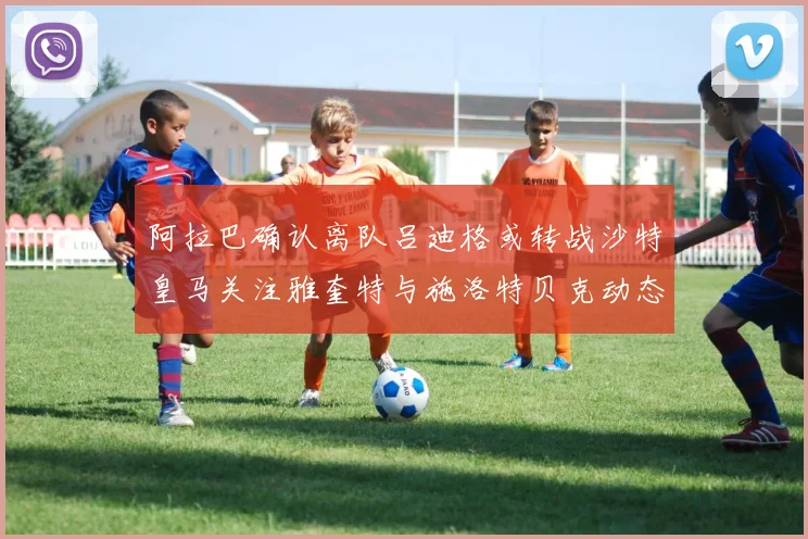 阿拉巴确认离队吕迪格或转战沙特皇马关注雅奎特与施洛特贝克动态