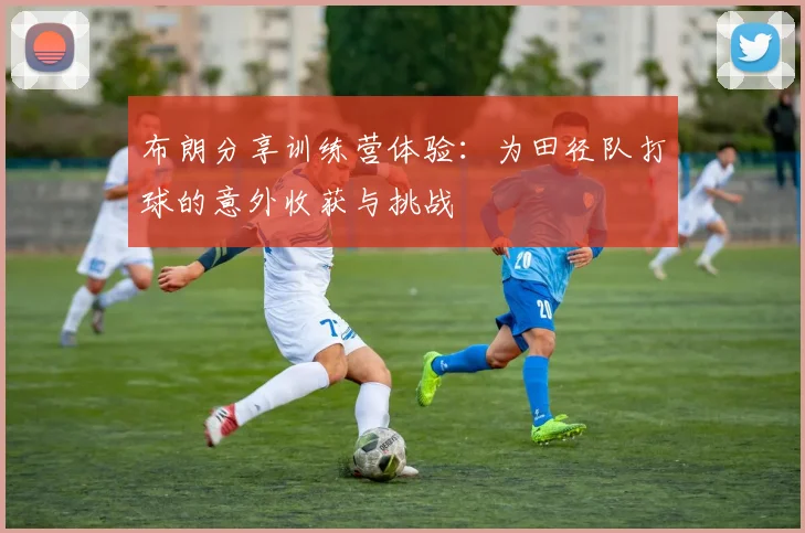 布朗分享训练营体验：为田径队打球的意外收获与挑战