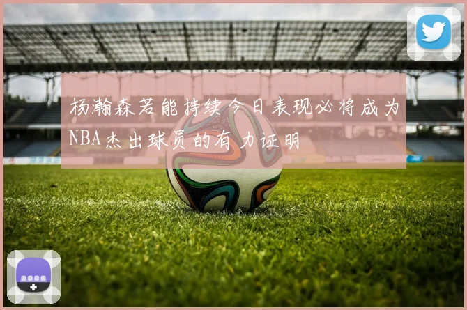 杨瀚森若能持续今日表现必将成为NBA杰出球员的有力证明