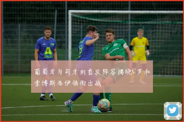 葡萄牙与匈牙利首发阵容揭晓C罗和索博斯洛伊领衔出战