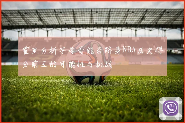 霍里分析字母哥能否跻身NBA历史得分前五的可能性与挑战