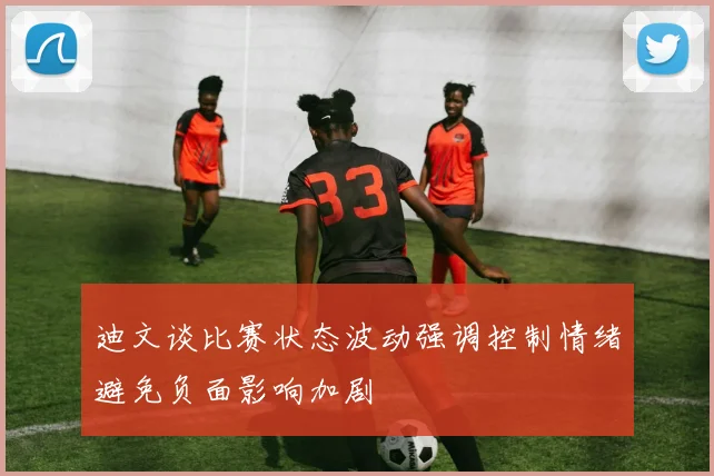 迪文谈比赛状态波动强调控制情绪避免负面影响加剧