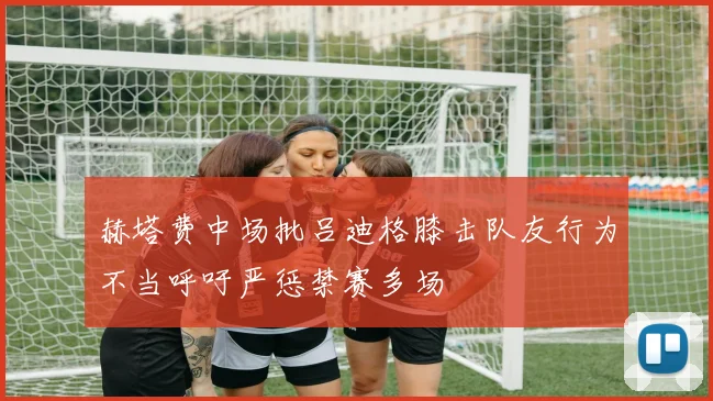 赫塔费中场批吕迪格膝击队友行为不当呼吁严惩禁赛多场