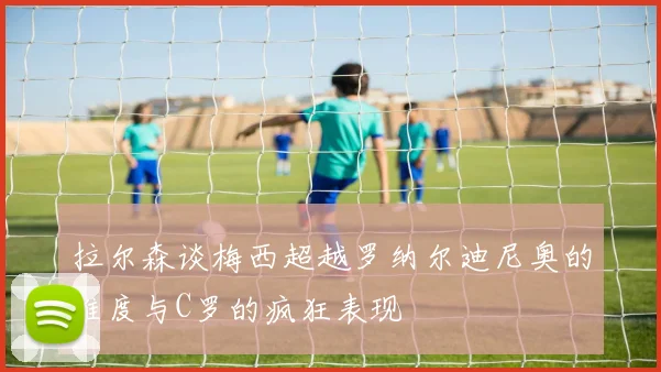 拉尔森谈梅西超越罗纳尔迪尼奥的难度与C罗的疯狂表现