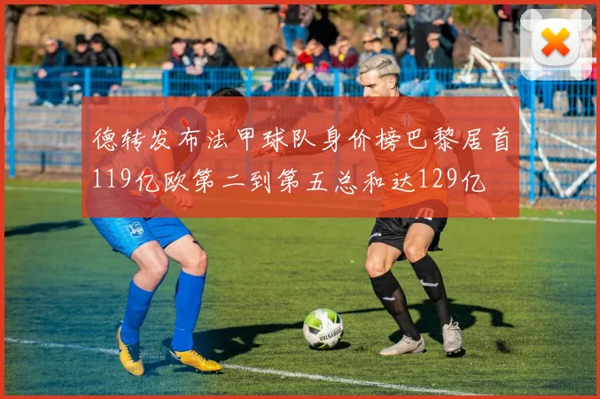 德转发布法甲球队身价榜巴黎居首119亿欧第二到第五总和达129亿