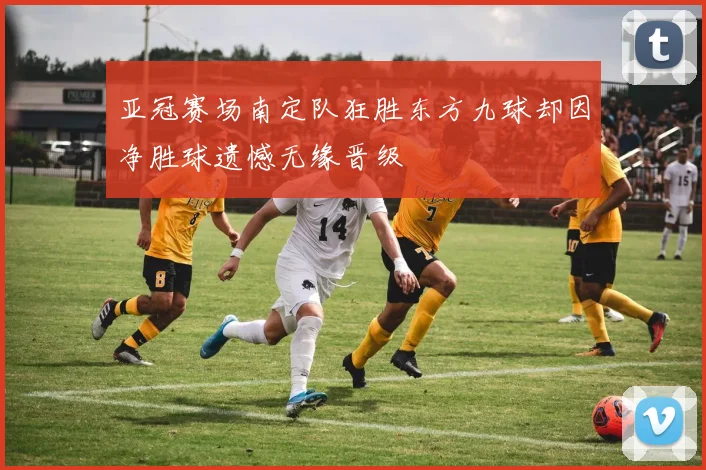 亚冠赛场南定队狂胜东方九球却因净胜球遗憾无缘晋级
