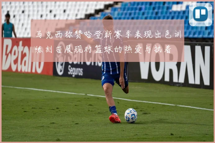 马克西称赞哈登新赛季表现出色训练刻苦展现对篮球的热爱与执着