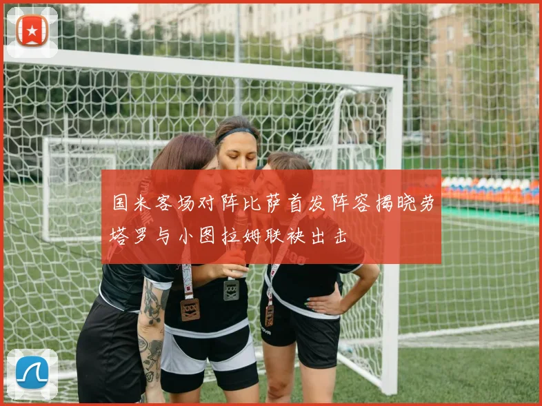 国米客场对阵比萨首发阵容揭晓劳塔罗与小图拉姆联袂出击