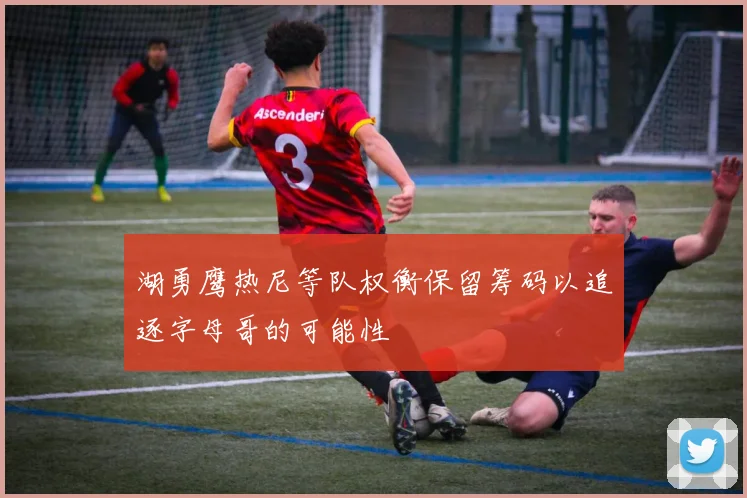 湖勇鹰热尼等队权衡保留筹码以追逐字母哥的可能性