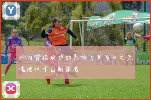 科内赞扬坎特的影响力罗马当之无愧地位于当前排名