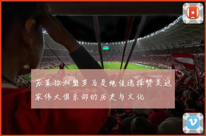 苏莱称加盟罗马是绝佳选择赞美这家伟大俱乐部的历史与文化